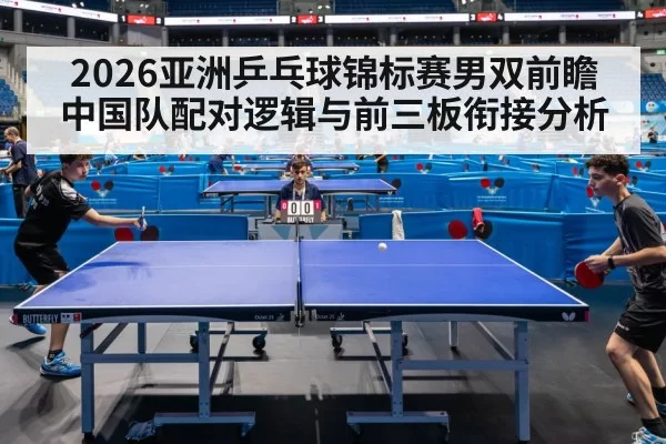2026亚洲乒乓球锦标赛男双前瞻 中国队配对逻辑与前三板衔接分析